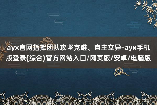 ayx官网指挥团队攻坚克难、自主立异-ayx手机版登录(综合)官方网站入口/网页版/安卓/电脑版